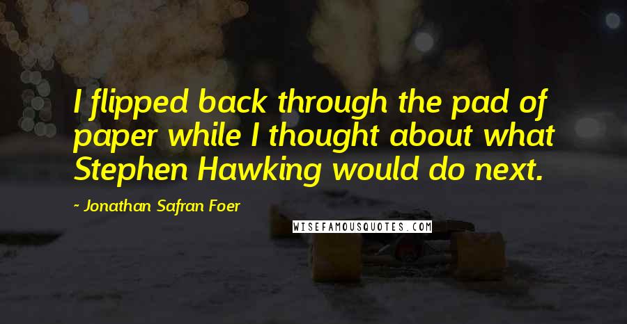 Jonathan Safran Foer Quotes: I flipped back through the pad of paper while I thought about what Stephen Hawking would do next.