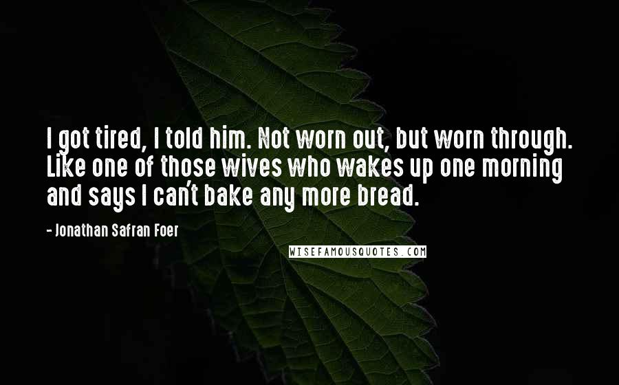 Jonathan Safran Foer Quotes: I got tired, I told him. Not worn out, but worn through. Like one of those wives who wakes up one morning and says I can't bake any more bread.