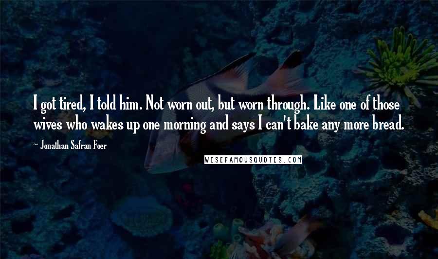 Jonathan Safran Foer Quotes: I got tired, I told him. Not worn out, but worn through. Like one of those wives who wakes up one morning and says I can't bake any more bread.