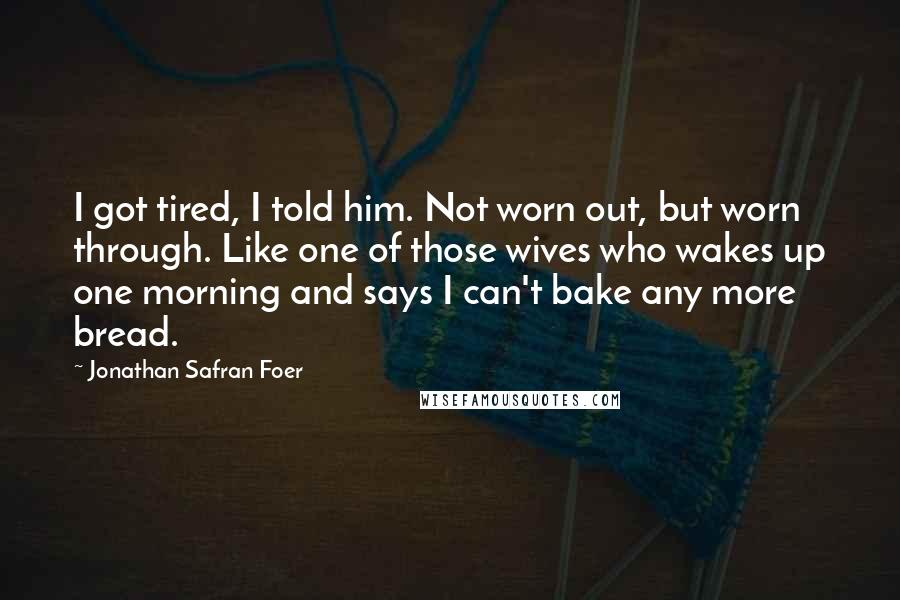 Jonathan Safran Foer Quotes: I got tired, I told him. Not worn out, but worn through. Like one of those wives who wakes up one morning and says I can't bake any more bread.