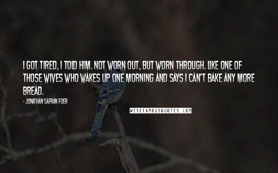 Jonathan Safran Foer Quotes: I got tired, I told him. Not worn out, but worn through. Like one of those wives who wakes up one morning and says I can't bake any more bread.
