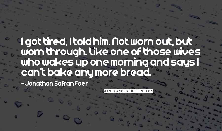 Jonathan Safran Foer Quotes: I got tired, I told him. Not worn out, but worn through. Like one of those wives who wakes up one morning and says I can't bake any more bread.