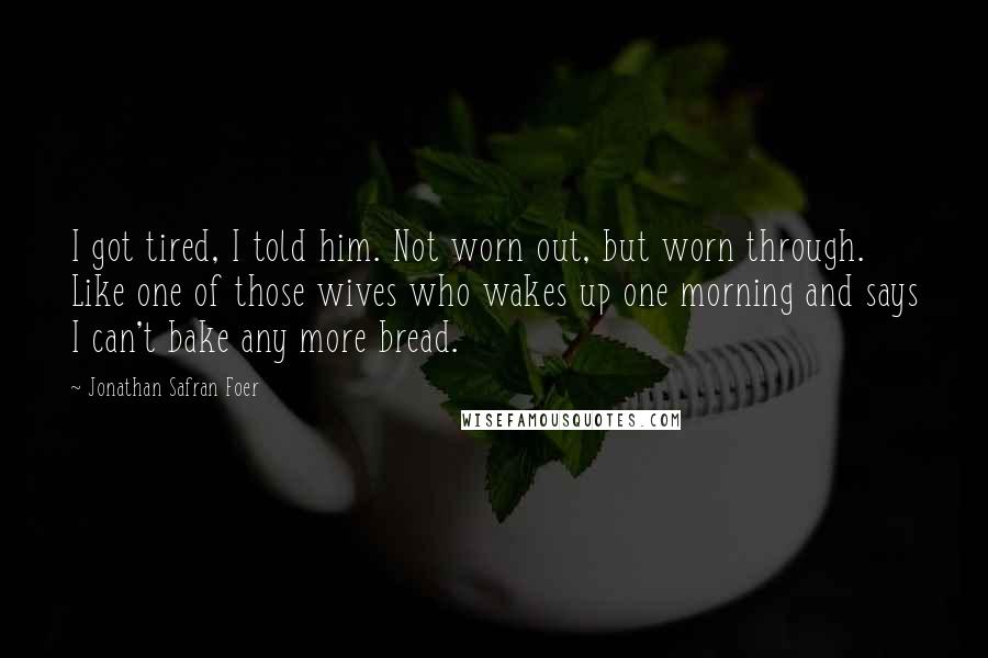 Jonathan Safran Foer Quotes: I got tired, I told him. Not worn out, but worn through. Like one of those wives who wakes up one morning and says I can't bake any more bread.