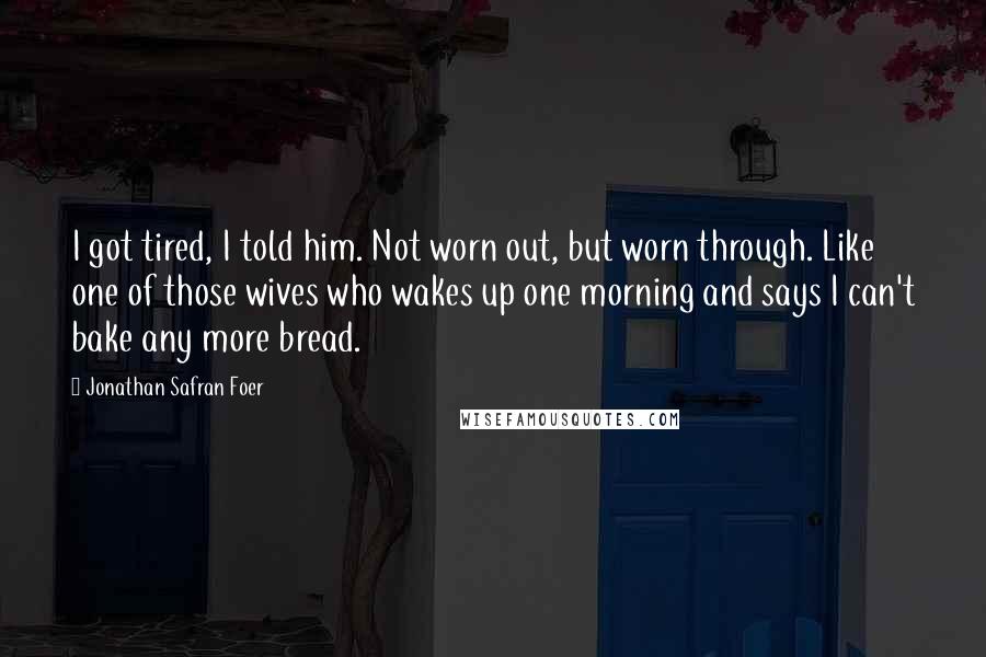 Jonathan Safran Foer Quotes: I got tired, I told him. Not worn out, but worn through. Like one of those wives who wakes up one morning and says I can't bake any more bread.