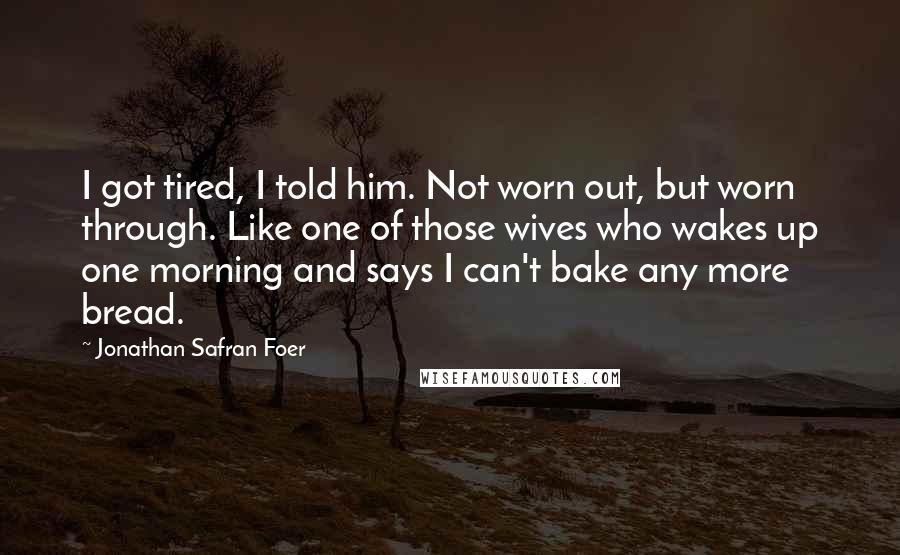 Jonathan Safran Foer Quotes: I got tired, I told him. Not worn out, but worn through. Like one of those wives who wakes up one morning and says I can't bake any more bread.