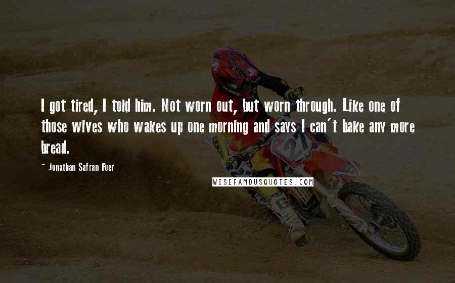 Jonathan Safran Foer Quotes: I got tired, I told him. Not worn out, but worn through. Like one of those wives who wakes up one morning and says I can't bake any more bread.