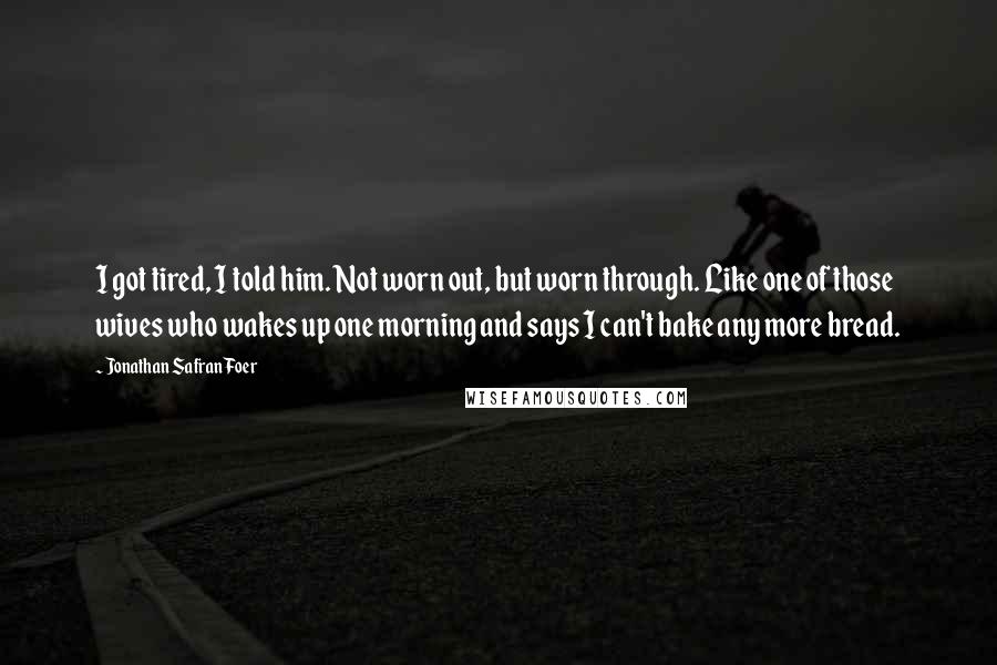 Jonathan Safran Foer Quotes: I got tired, I told him. Not worn out, but worn through. Like one of those wives who wakes up one morning and says I can't bake any more bread.