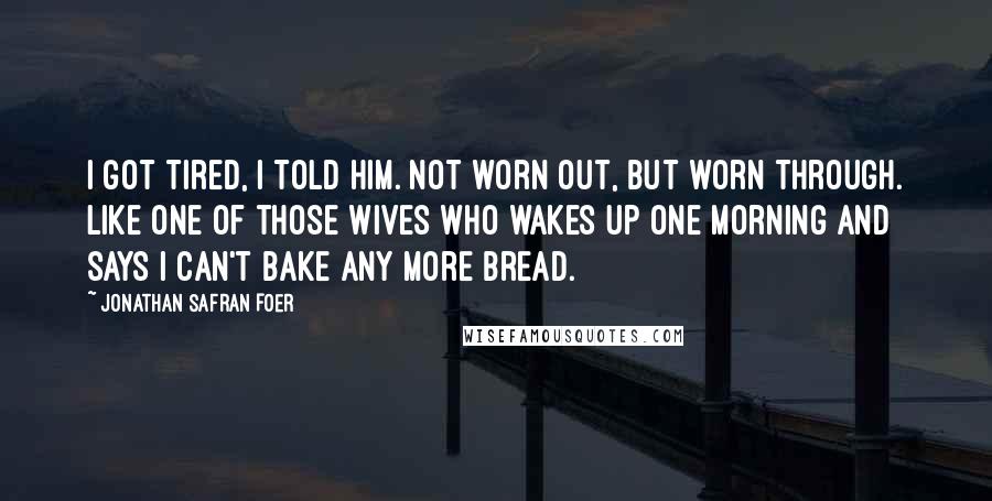 Jonathan Safran Foer Quotes: I got tired, I told him. Not worn out, but worn through. Like one of those wives who wakes up one morning and says I can't bake any more bread.