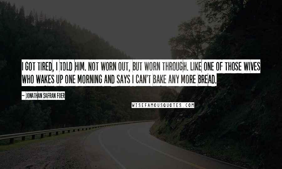 Jonathan Safran Foer Quotes: I got tired, I told him. Not worn out, but worn through. Like one of those wives who wakes up one morning and says I can't bake any more bread.