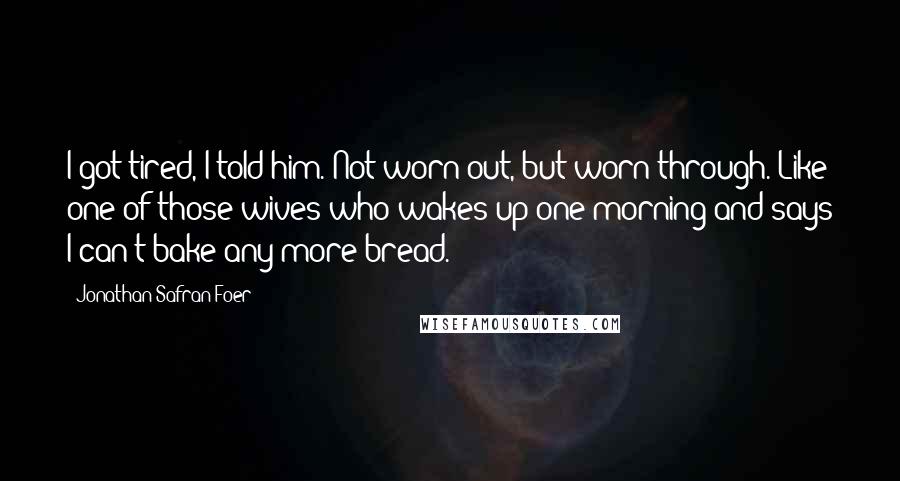 Jonathan Safran Foer Quotes: I got tired, I told him. Not worn out, but worn through. Like one of those wives who wakes up one morning and says I can't bake any more bread.