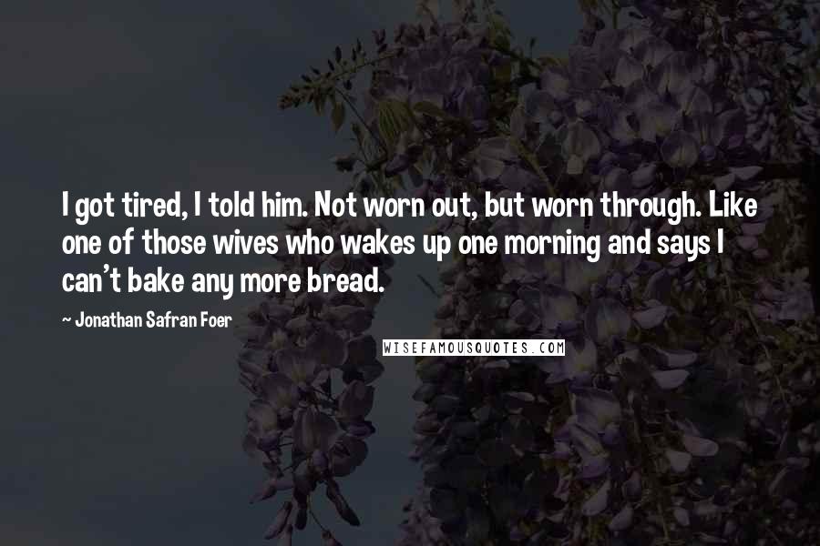 Jonathan Safran Foer Quotes: I got tired, I told him. Not worn out, but worn through. Like one of those wives who wakes up one morning and says I can't bake any more bread.