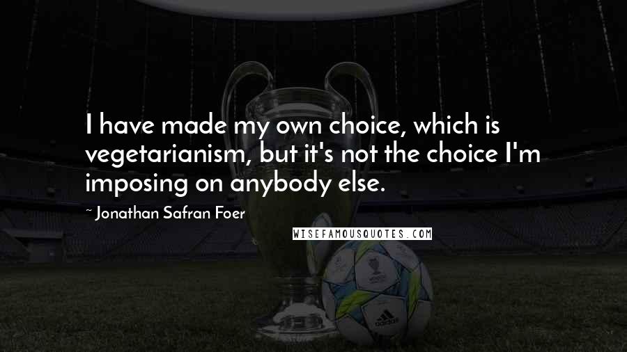 Jonathan Safran Foer Quotes: I have made my own choice, which is vegetarianism, but it's not the choice I'm imposing on anybody else.