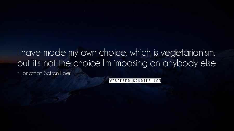 Jonathan Safran Foer Quotes: I have made my own choice, which is vegetarianism, but it's not the choice I'm imposing on anybody else.