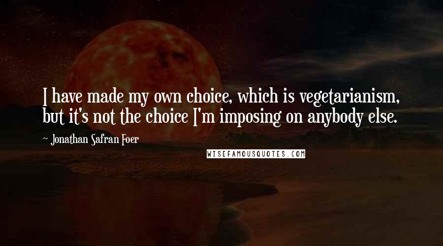 Jonathan Safran Foer Quotes: I have made my own choice, which is vegetarianism, but it's not the choice I'm imposing on anybody else.