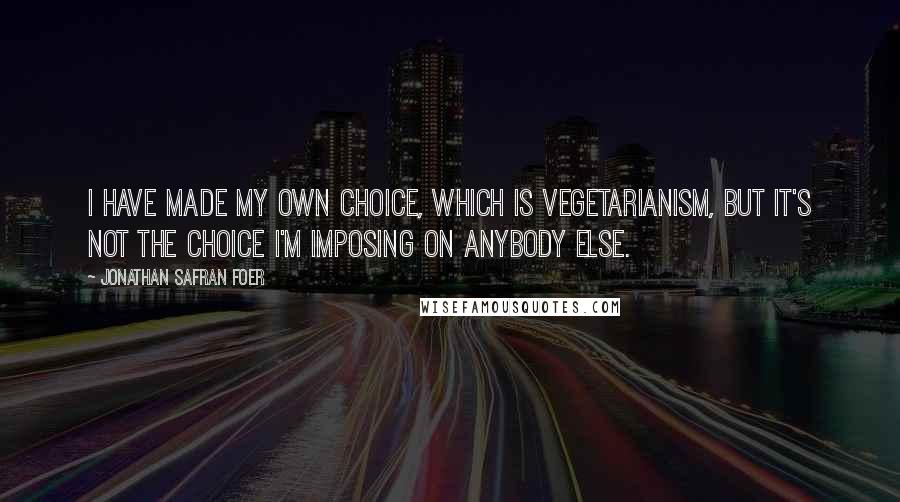 Jonathan Safran Foer Quotes: I have made my own choice, which is vegetarianism, but it's not the choice I'm imposing on anybody else.