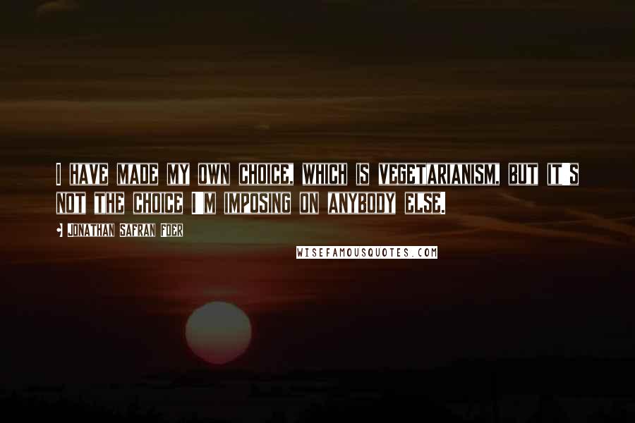 Jonathan Safran Foer Quotes: I have made my own choice, which is vegetarianism, but it's not the choice I'm imposing on anybody else.