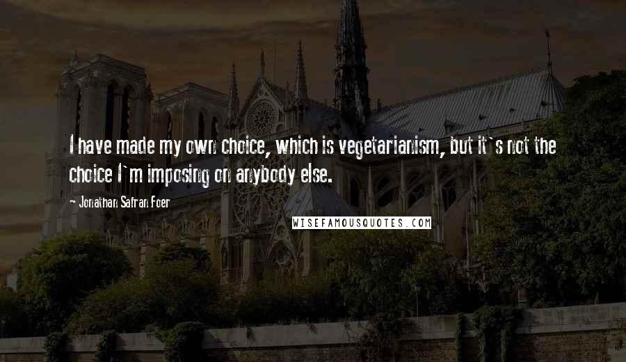 Jonathan Safran Foer Quotes: I have made my own choice, which is vegetarianism, but it's not the choice I'm imposing on anybody else.