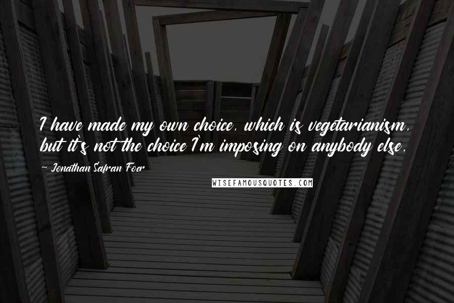 Jonathan Safran Foer Quotes: I have made my own choice, which is vegetarianism, but it's not the choice I'm imposing on anybody else.