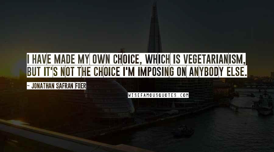 Jonathan Safran Foer Quotes: I have made my own choice, which is vegetarianism, but it's not the choice I'm imposing on anybody else.