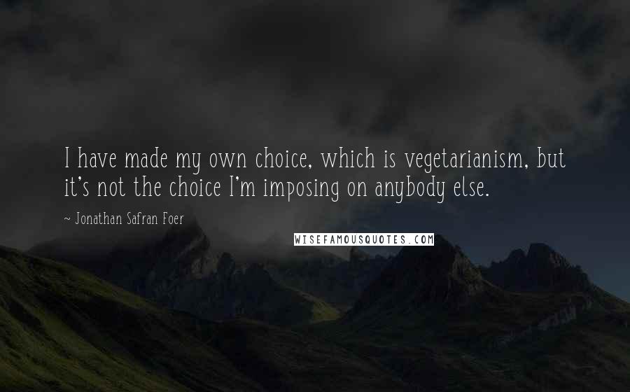 Jonathan Safran Foer Quotes: I have made my own choice, which is vegetarianism, but it's not the choice I'm imposing on anybody else.