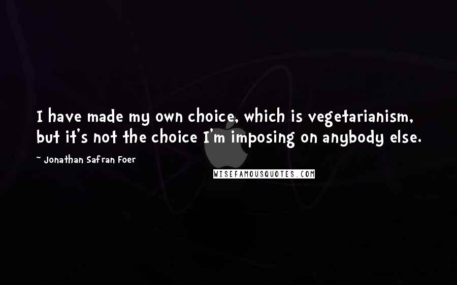 Jonathan Safran Foer Quotes: I have made my own choice, which is vegetarianism, but it's not the choice I'm imposing on anybody else.