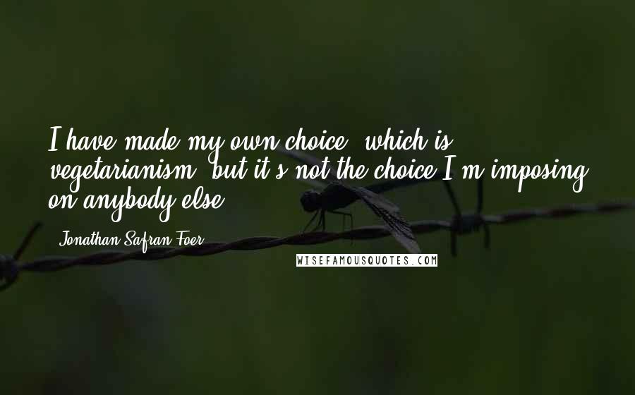 Jonathan Safran Foer Quotes: I have made my own choice, which is vegetarianism, but it's not the choice I'm imposing on anybody else.