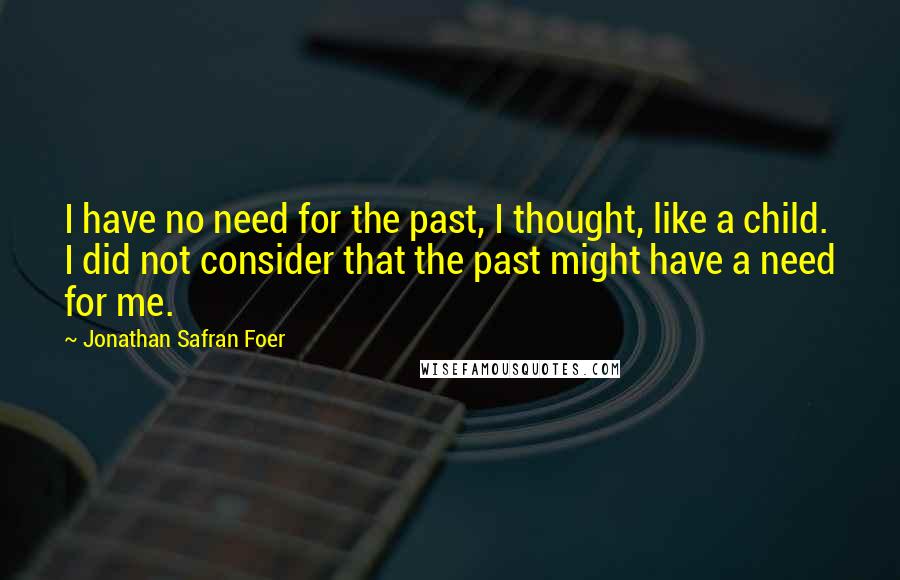 Jonathan Safran Foer Quotes: I have no need for the past, I thought, like a child. I did not consider that the past might have a need for me.