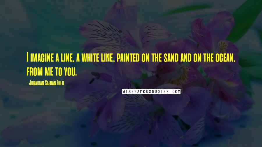 Jonathan Safran Foer Quotes: I imagine a line, a white line, painted on the sand and on the ocean, from me to you.