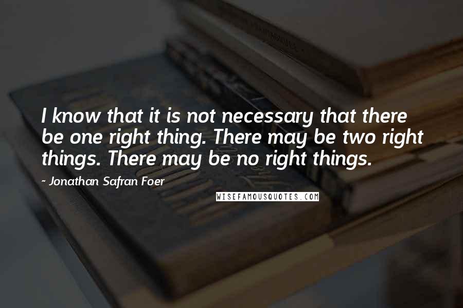 Jonathan Safran Foer Quotes: I know that it is not necessary that there be one right thing. There may be two right things. There may be no right things.