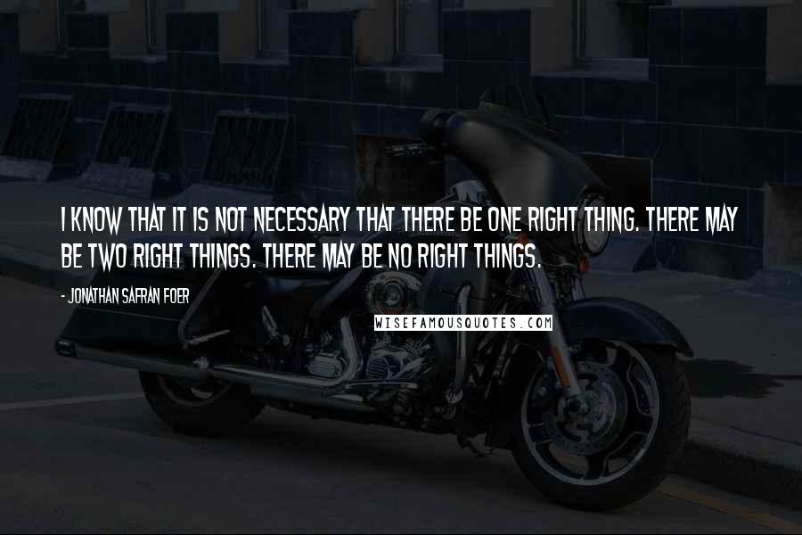 Jonathan Safran Foer Quotes: I know that it is not necessary that there be one right thing. There may be two right things. There may be no right things.