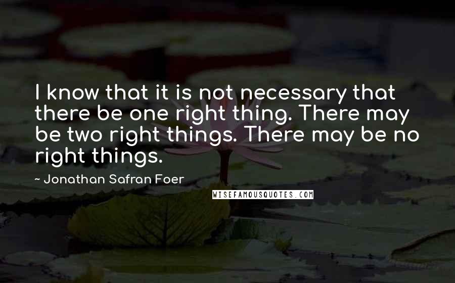 Jonathan Safran Foer Quotes: I know that it is not necessary that there be one right thing. There may be two right things. There may be no right things.