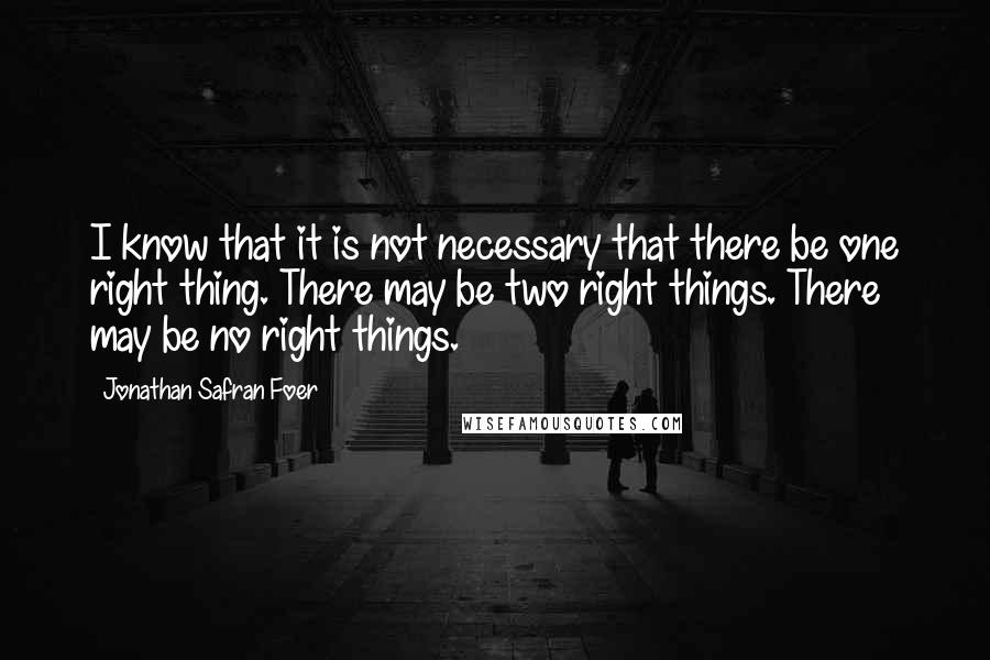 Jonathan Safran Foer Quotes: I know that it is not necessary that there be one right thing. There may be two right things. There may be no right things.