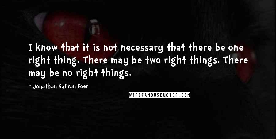 Jonathan Safran Foer Quotes: I know that it is not necessary that there be one right thing. There may be two right things. There may be no right things.