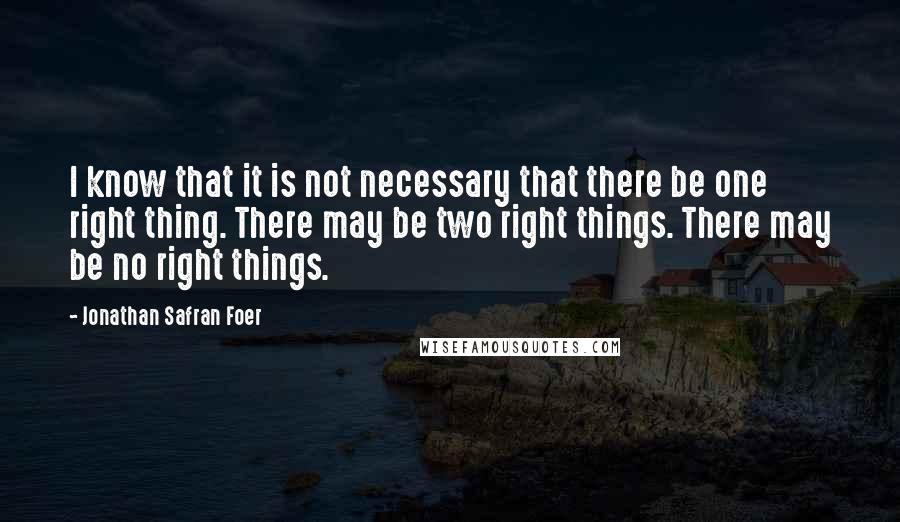 Jonathan Safran Foer Quotes: I know that it is not necessary that there be one right thing. There may be two right things. There may be no right things.