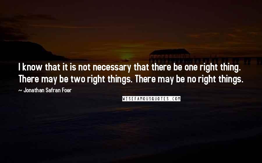 Jonathan Safran Foer Quotes: I know that it is not necessary that there be one right thing. There may be two right things. There may be no right things.