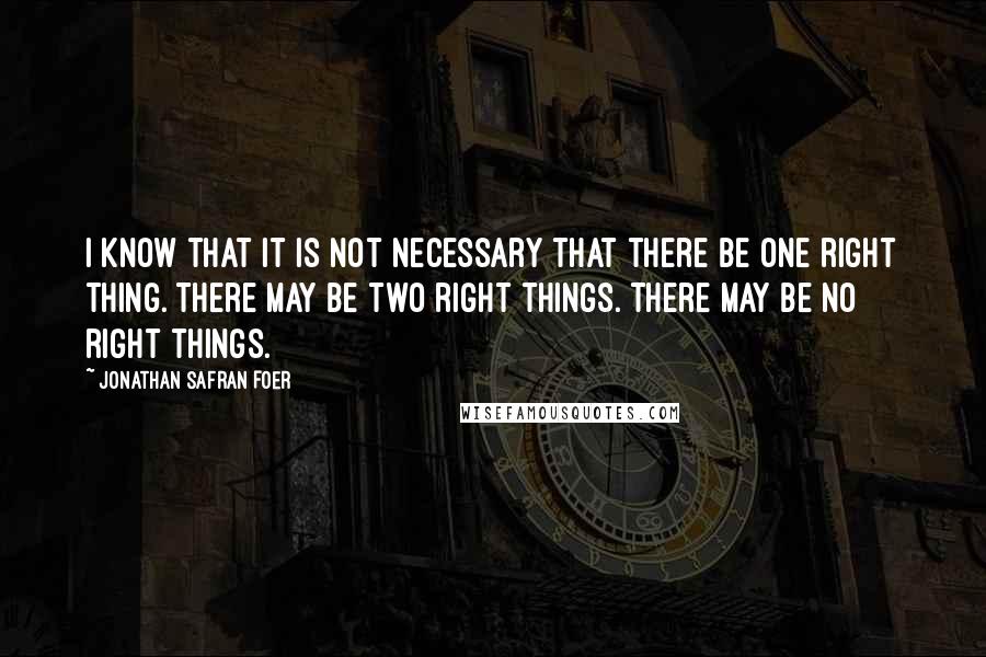 Jonathan Safran Foer Quotes: I know that it is not necessary that there be one right thing. There may be two right things. There may be no right things.