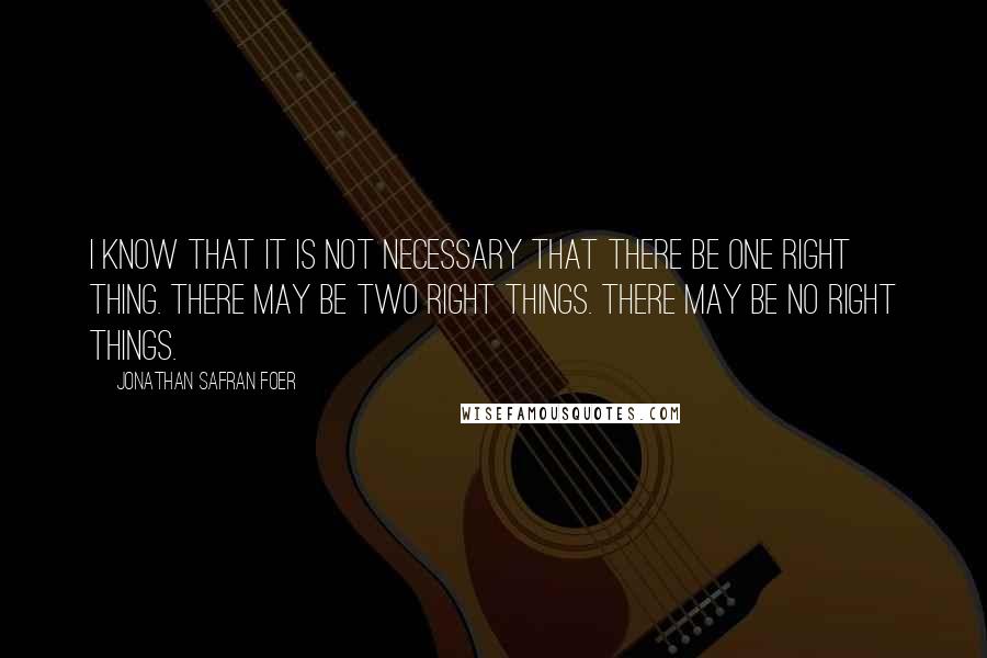 Jonathan Safran Foer Quotes: I know that it is not necessary that there be one right thing. There may be two right things. There may be no right things.