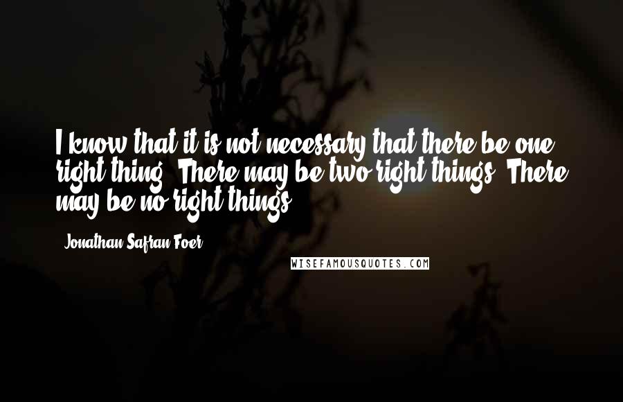Jonathan Safran Foer Quotes: I know that it is not necessary that there be one right thing. There may be two right things. There may be no right things.