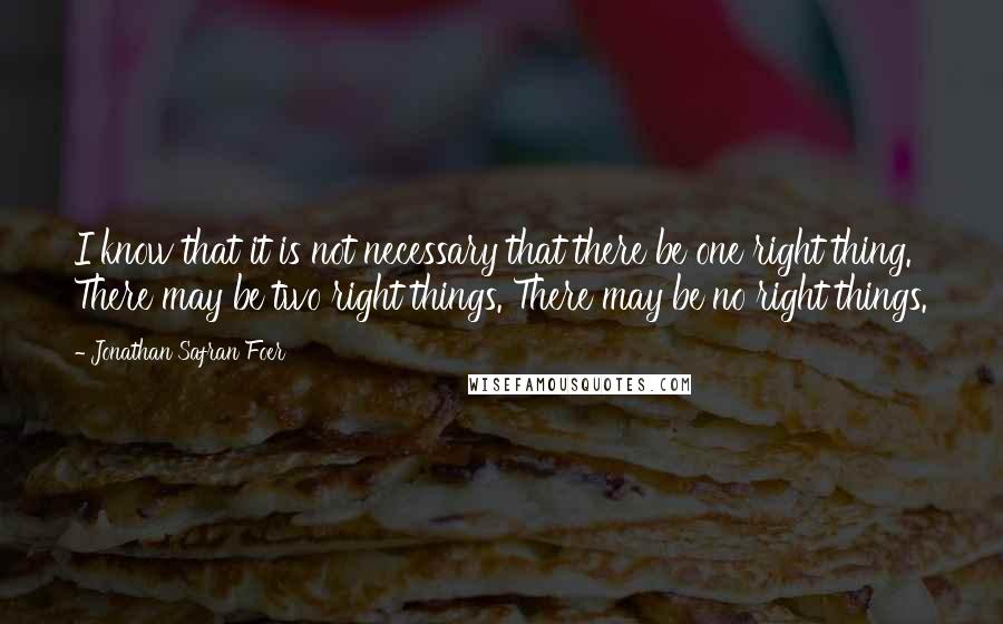 Jonathan Safran Foer Quotes: I know that it is not necessary that there be one right thing. There may be two right things. There may be no right things.