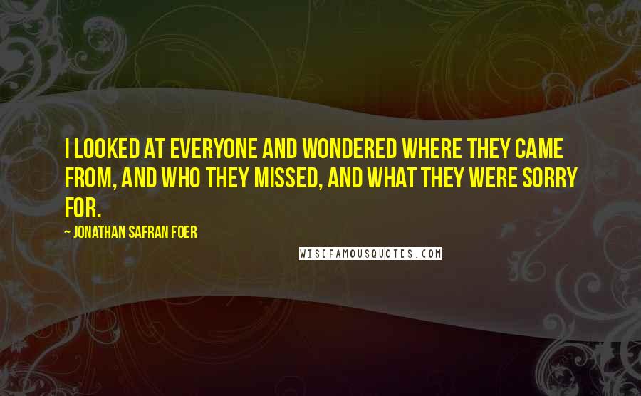 Jonathan Safran Foer Quotes: I looked at everyone and wondered where they came from, and who they missed, and what they were sorry for.