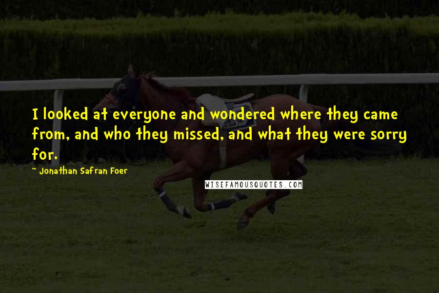 Jonathan Safran Foer Quotes: I looked at everyone and wondered where they came from, and who they missed, and what they were sorry for.
