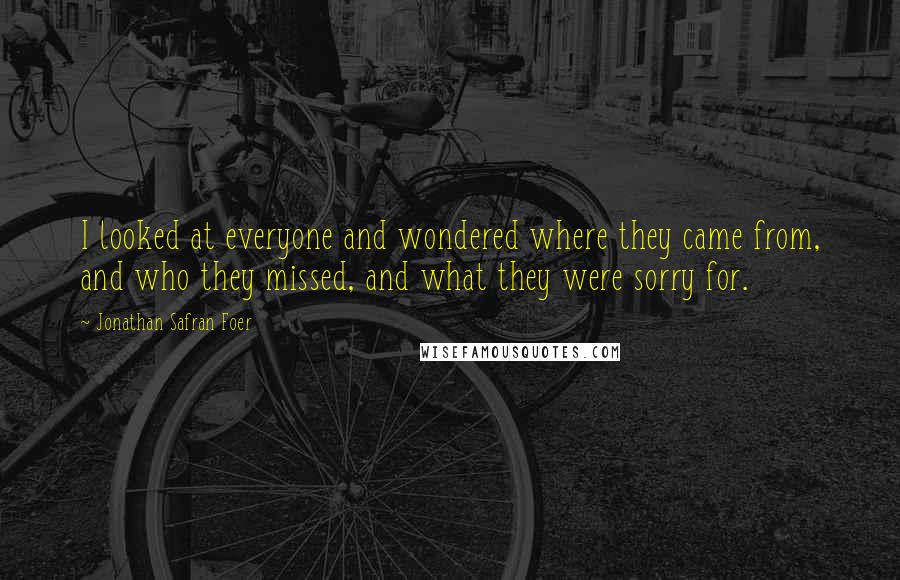 Jonathan Safran Foer Quotes: I looked at everyone and wondered where they came from, and who they missed, and what they were sorry for.