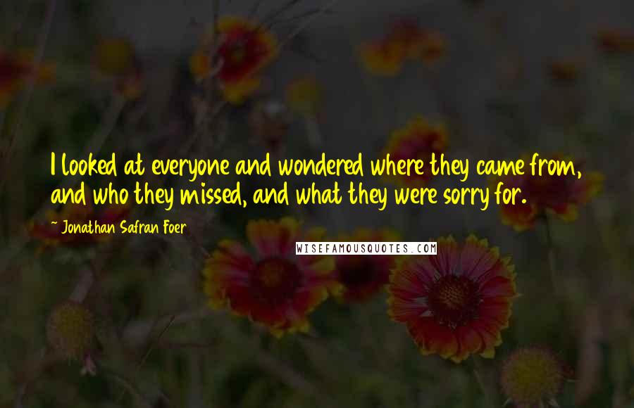 Jonathan Safran Foer Quotes: I looked at everyone and wondered where they came from, and who they missed, and what they were sorry for.