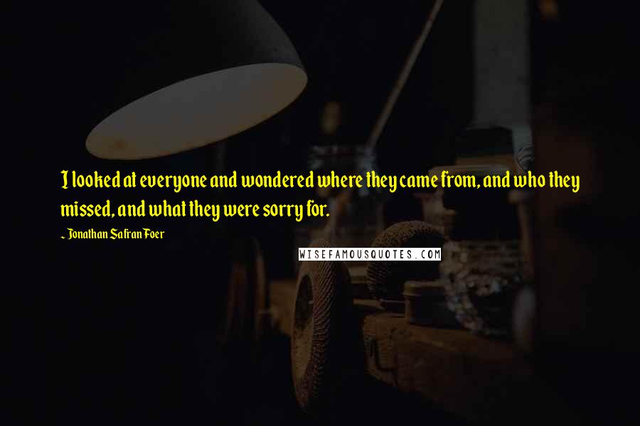 Jonathan Safran Foer Quotes: I looked at everyone and wondered where they came from, and who they missed, and what they were sorry for.