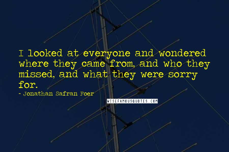 Jonathan Safran Foer Quotes: I looked at everyone and wondered where they came from, and who they missed, and what they were sorry for.