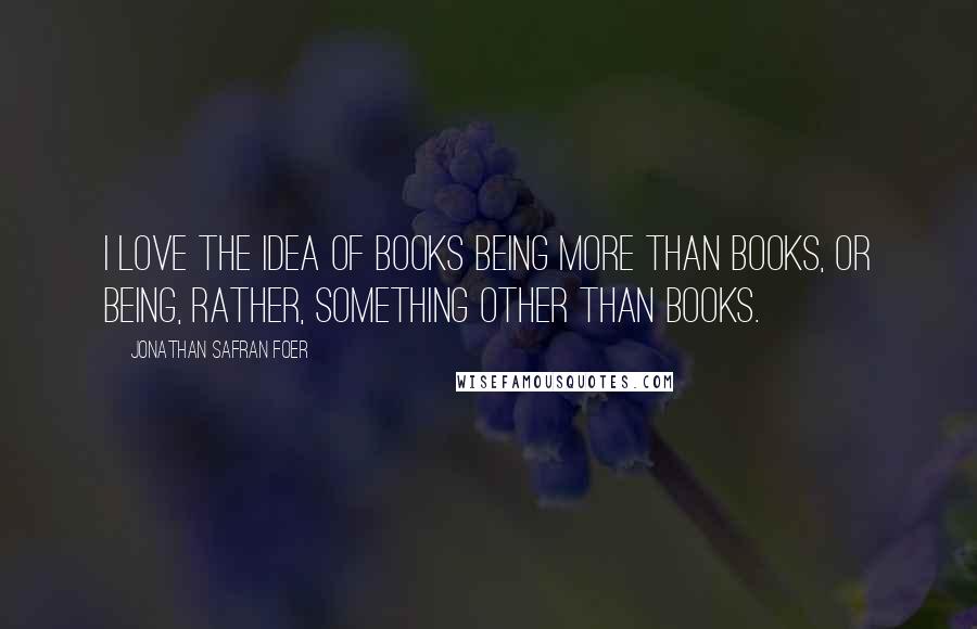 Jonathan Safran Foer Quotes: I love the idea of books being more than books, or being, rather, something other than books.