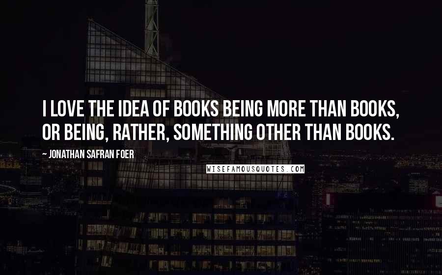 Jonathan Safran Foer Quotes: I love the idea of books being more than books, or being, rather, something other than books.