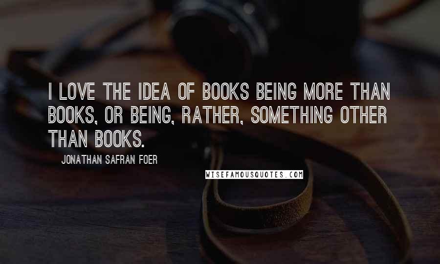 Jonathan Safran Foer Quotes: I love the idea of books being more than books, or being, rather, something other than books.