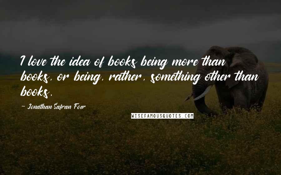 Jonathan Safran Foer Quotes: I love the idea of books being more than books, or being, rather, something other than books.