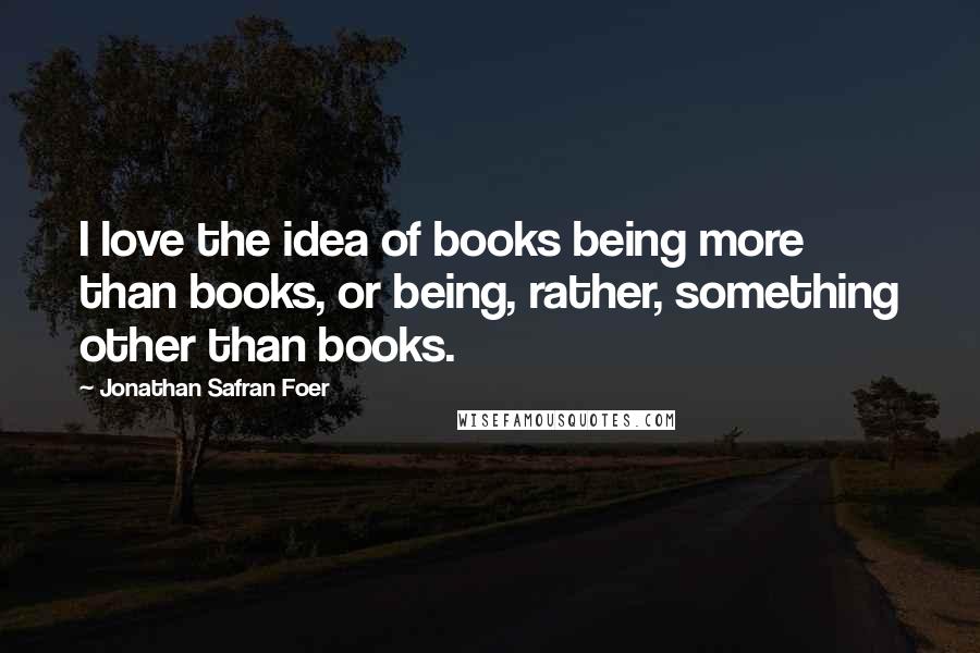 Jonathan Safran Foer Quotes: I love the idea of books being more than books, or being, rather, something other than books.